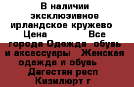 В наличии эксклюзивное ирландское кружево › Цена ­ 38 000 - Все города Одежда, обувь и аксессуары » Женская одежда и обувь   . Дагестан респ.,Кизилюрт г.